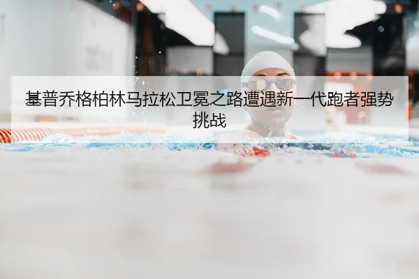 基普乔格柏林马拉松卫冕之路遭遇新一代跑者强势挑战